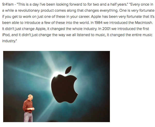 9:41am - "This is a day I've been looking forward to for two and a half years." "Every once in a while a revolutionary product comes along that changes everything. One is very fortunate if you get to work on just one of these in your career. Apple has been very fortunate that it's been able to introduce a few of these into the world. In 1984 we introduced the Macintosh. It didn't just change Apple, it changed the whole industry. In 2001 we introduced the first iPod, and it didn't just change the way we all listened to music, it changed the entire music industry."
